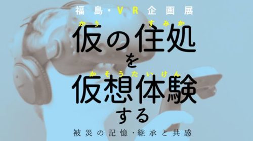 【福島+VR体験】特別企画展「仮の住処」を「仮想体験」する－被災の記憶・継承と共感－